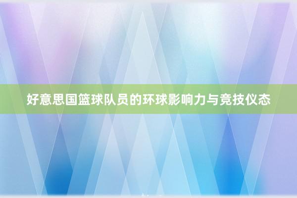 好意思国篮球队员的环球影响力与竞技仪态