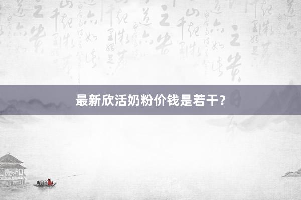 最新欣活奶粉价钱是若干？