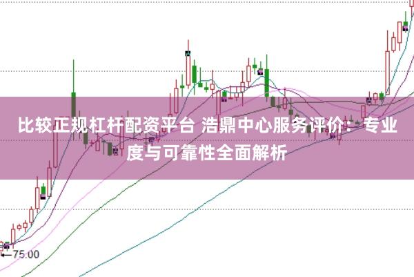 比较正规杠杆配资平台 浩鼎中心服务评价：专业度与可靠性全面解析