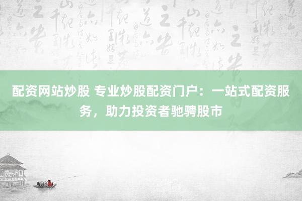 配资网站炒股 专业炒股配资门户：一站式配资服务，助力投资者驰骋股市