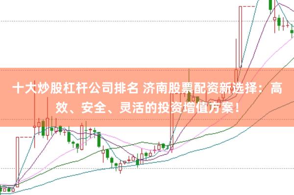 十大炒股杠杆公司排名 济南股票配资新选择：高效、安全、灵活的投资增值方案！