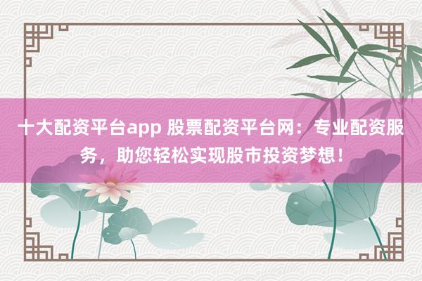 十大配资平台app 股票配资平台网：专业配资服务，助您轻松实现股市投资梦想！