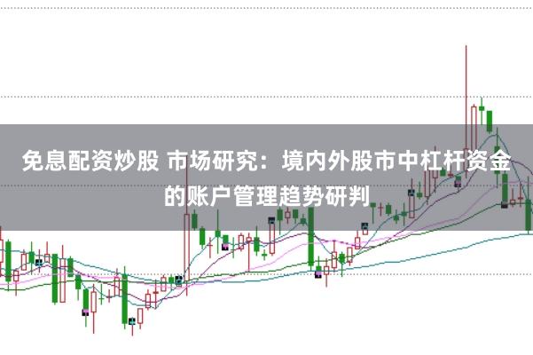 免息配资炒股 市场研究：境内外股市中杠杆资金的账户管理趋势研判