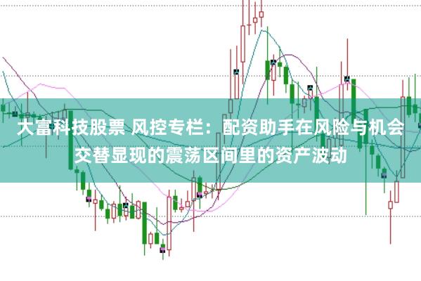 大富科技股票 风控专栏：配资助手在风险与机会交替显现的震荡区间里的资产波动