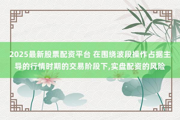 2025最新股票配资平台 在围绕波段操作占据主导的行情时期的交易阶段下,实盘配资的风险