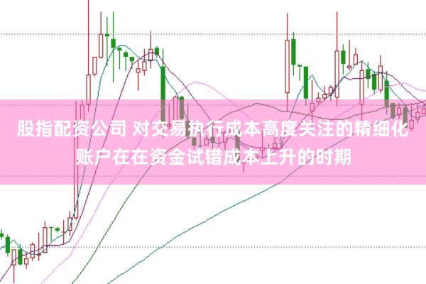 股指配资公司 对交易执行成本高度关注的精细化账户在在资金试错成本上升的时期