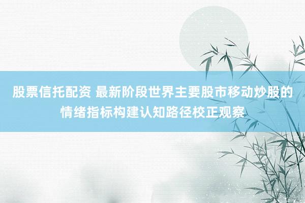股票信托配资 最新阶段世界主要股市移动炒股的情绪指标构建认知路径校正观察