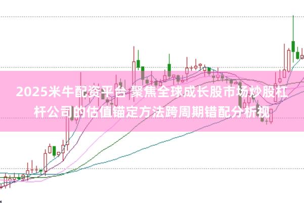 2025米牛配资平台 聚焦全球成长股市场炒股杠杆公司的估值锚定方法跨周期错配分析视