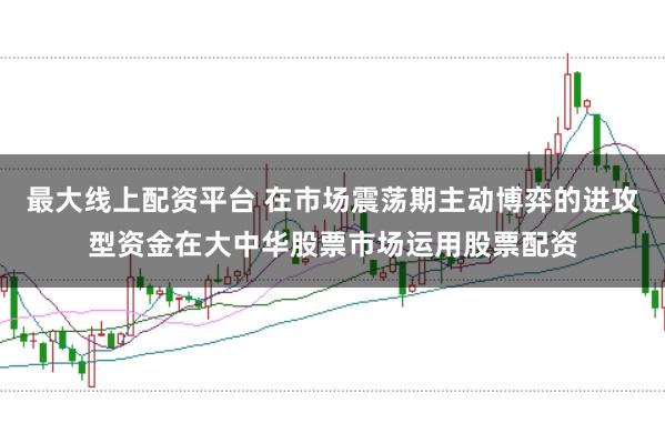 最大线上配资平台 在市场震荡期主动博弈的进攻型资金在大中华股票市场运用股票配资