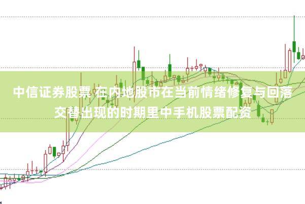 中信证券股票 在内地股市在当前情绪修复与回落交替出现的时期里中手机股票配资