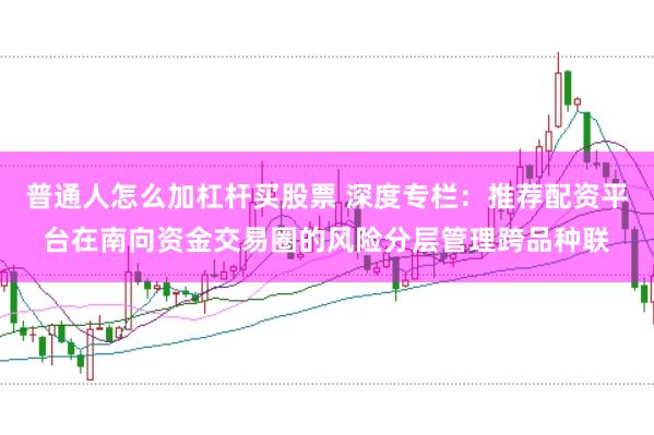 普通人怎么加杠杆买股票 深度专栏：推荐配资平台在南向资金交易圈的风险分层管理跨品种联
