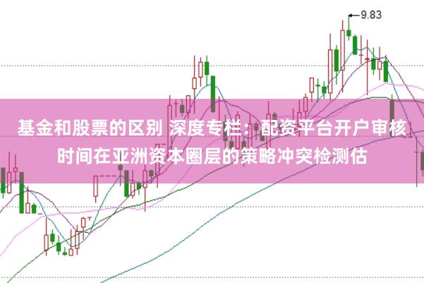 基金和股票的区别 深度专栏：配资平台开户审核时间在亚洲资本圈层的策略冲突检测估