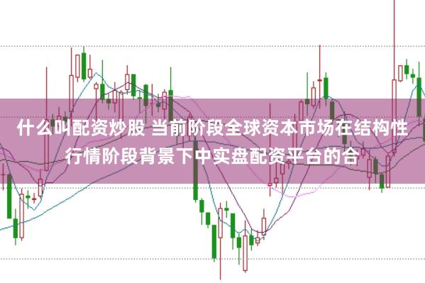 什么叫配资炒股 当前阶段全球资本市场在结构性行情阶段背景下中实盘配资平台的合