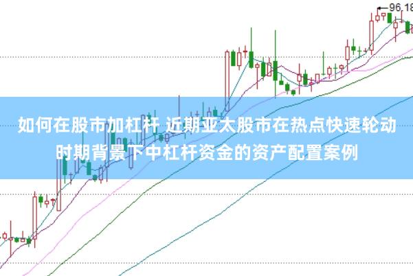 如何在股市加杠杆 近期亚太股市在热点快速轮动时期背景下中杠杆资金的资产配置案例