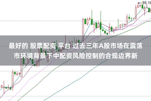 最好的 股票配资 平台 过去三年A股市场在震荡市环境背景下中配资风险控制的合规边界新