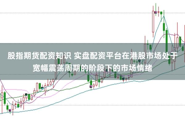 股指期货配资知识 实盘配资平台在港股市场处于宽幅震荡周期的阶段下的市场情绪