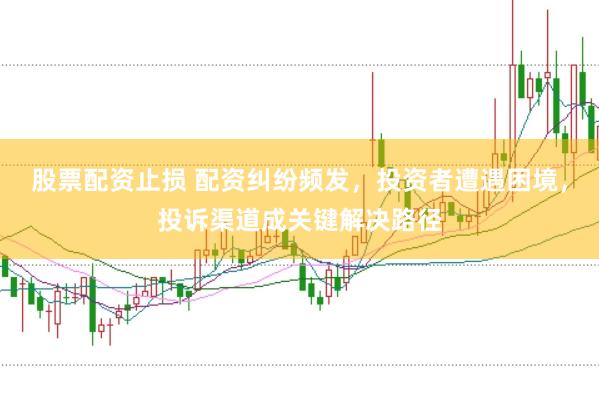 股票配资止损 配资纠纷频发，投资者遭遇困境，投诉渠道成关键解决路径