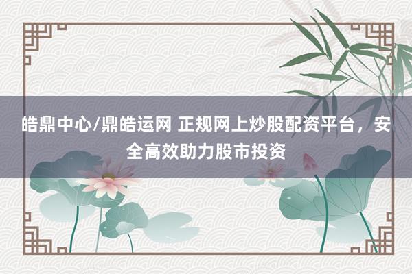 皓鼎中心/鼎皓运网 正规网上炒股配资平台，安全高效助力股市投资