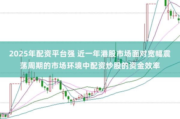 2025年配资平台强 近一年港股市场面对宽幅震荡周期的市场环境中配资炒股的资金效率