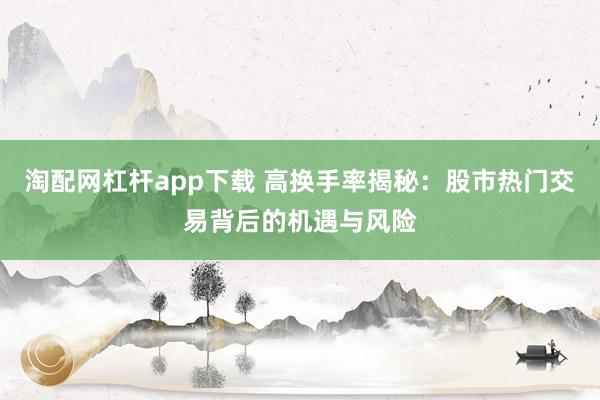 淘配网杠杆app下载 高换手率揭秘：股市热门交易背后的机遇与风险