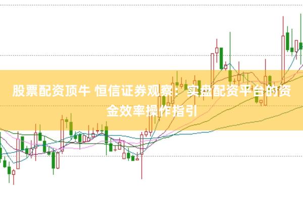 股票配资顶牛 恒信证券观察：实盘配资平台的资金效率操作指引