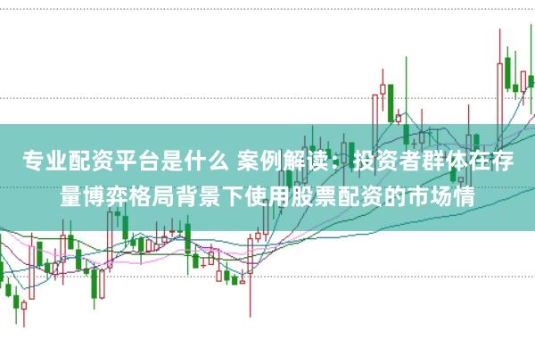 专业配资平台是什么 案例解读：投资者群体在存量博弈格局背景下使用股票配资的市场情