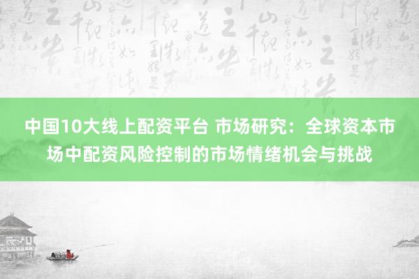 中国10大线上配资平台 市场研究：全球资本市场中配资风险控制的市场情绪机会与挑战