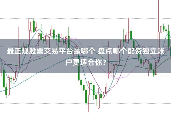 最正规股票交易平台是哪个 盘点哪个配资独立账户更适合你？