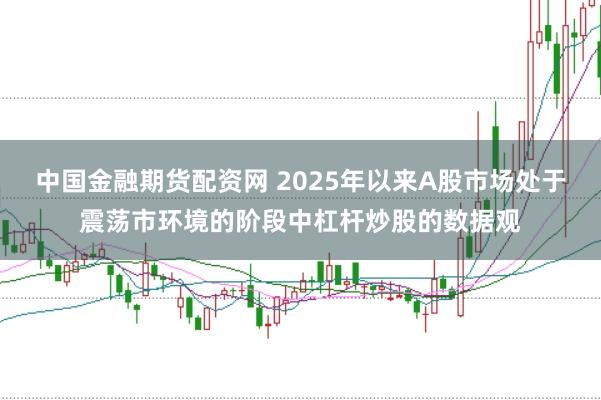 中国金融期货配资网 2025年以来A股市场处于震荡市环境的阶段中杠杆炒股的数据观