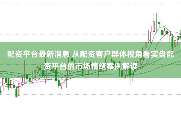 配资平台最新消息 从配资客户群体视角看实盘配资平台的市场情绪案例解读