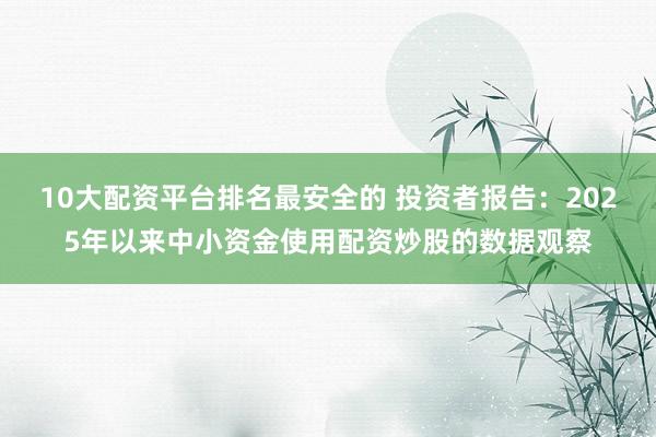 10大配资平台排名最安全的 投资者报告：2025年以来中小资金使用配资炒股的数据观察